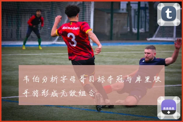 韦伯分析字母哥目标夺冠与库里联手将形成无敌组合