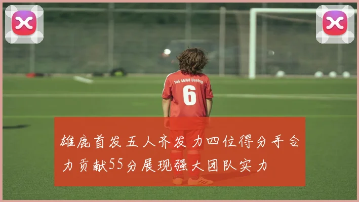 雄鹿首发五人齐发力四位得分手合力贡献55分展现强大团队实力