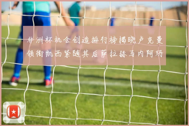 非洲杯机会创造排行榜揭晓卢克曼领衔凯西紧随其后萨拉赫马内阿玛德跻身前五