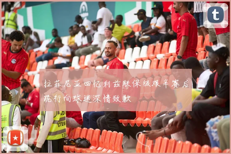 拉菲尼亚回忆利兹联保级艰辛赛后跪行向球迷深情致歉