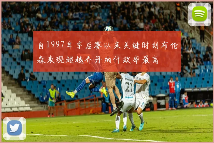 自1997年季后赛以来关键时刻布伦森表现超越乔丹纳什效率最高