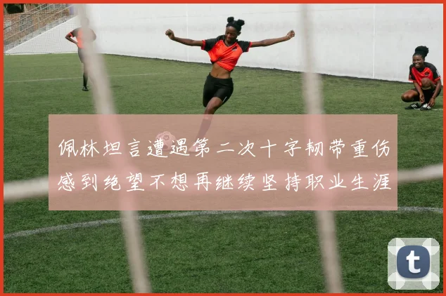 佩林坦言遭遇第二次十字韧带重伤感到绝望不想再继续坚持职业生涯