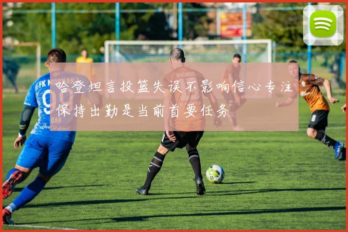 哈登坦言投篮失误不影响信心专注保持出勤是当前首要任务