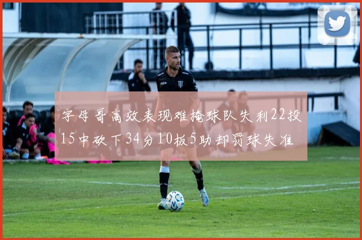 字母哥高效表现难掩球队失利22投15中砍下34分10板5助却罚球失准