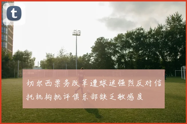切尔西票务改革遭球迷强烈反对信托机构批评俱乐部缺乏敏感度