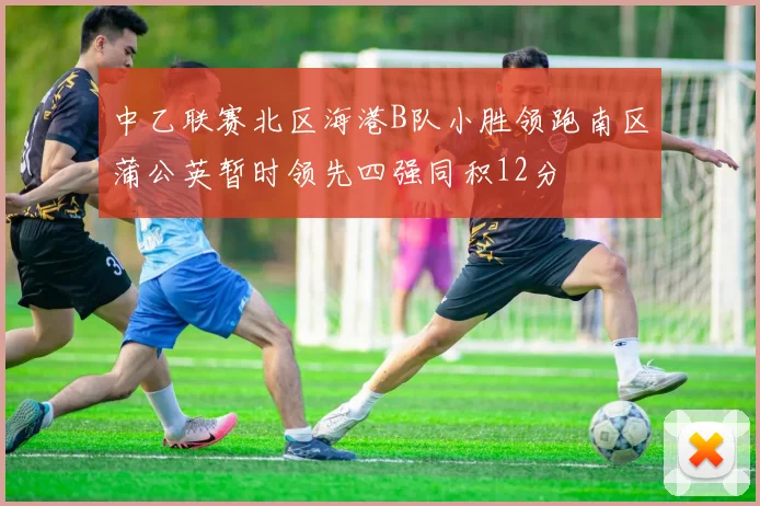 中乙联赛北区海港B队小胜领跑南区蒲公英暂时领先四强同积12分
