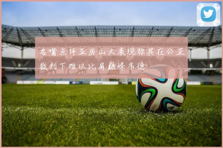 名嘴点评亚历山大表现称其在公正裁判下难以比肩巅峰韦德